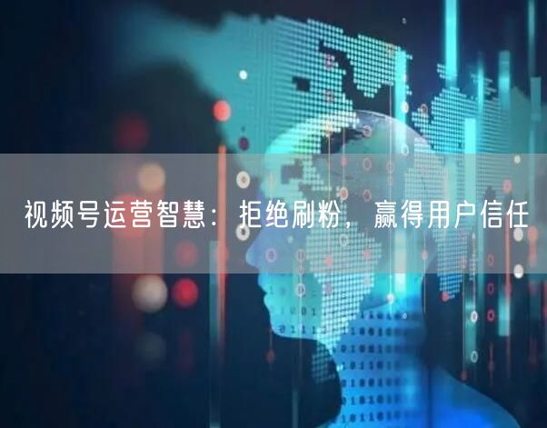 视频号运营智慧：拒绝刷粉，赢得用户信任