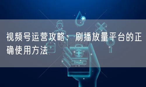视频号运营攻略：刷播放量平台的正确使用方法