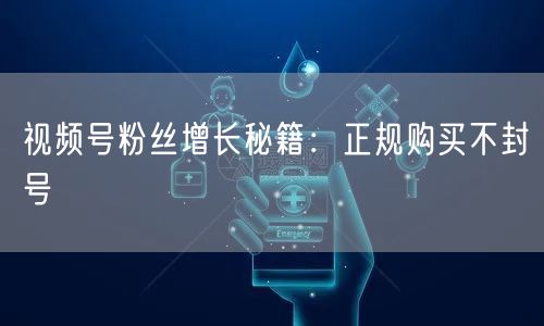 视频号粉丝增长秘籍：正规购买不封号