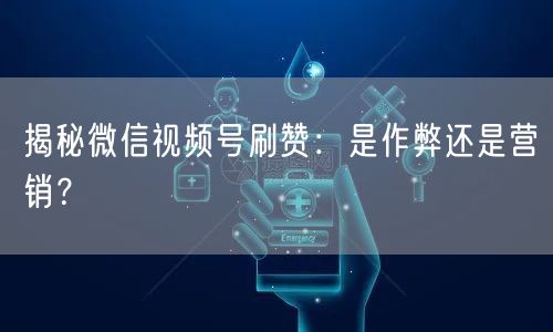揭秘微信视频号刷赞：是作弊还是营销？
