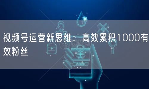 视频号运营新思维：高效累积1000有效粉丝