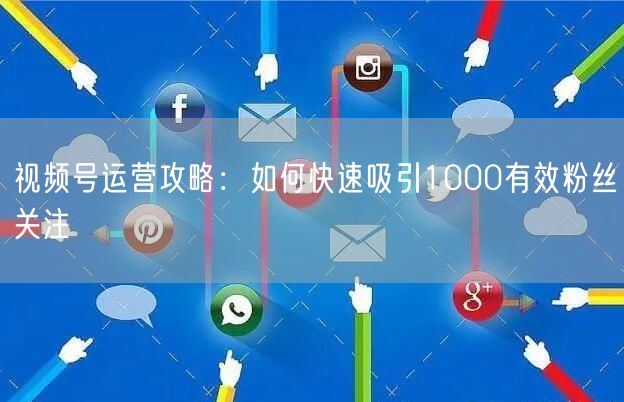 视频号运营攻略：如何快速吸引1000有效粉丝关注
