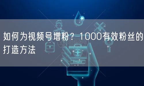 如何为视频号增粉？1000有效粉丝的打造方法