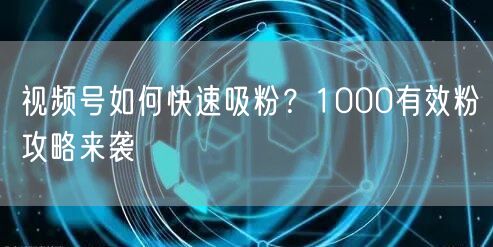 视频号如何快速吸粉？1000有效粉攻略来袭