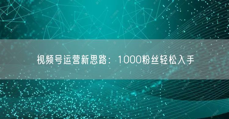 视频号运营新思路：1000粉丝轻松入手