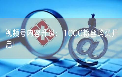 视频号内容升级：1000粉丝购买开启！
