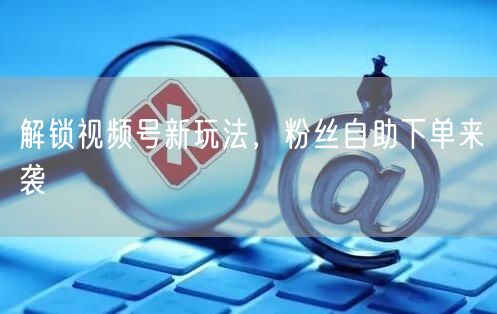 解锁视频号新玩法，粉丝自助下单来袭