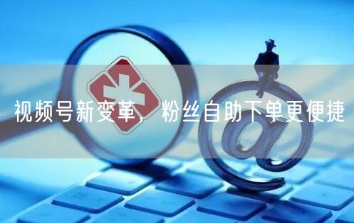 视频号新变革，粉丝自助下单更便捷