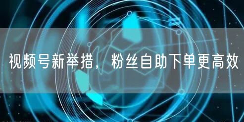 视频号新举措，粉丝自助下单更高效