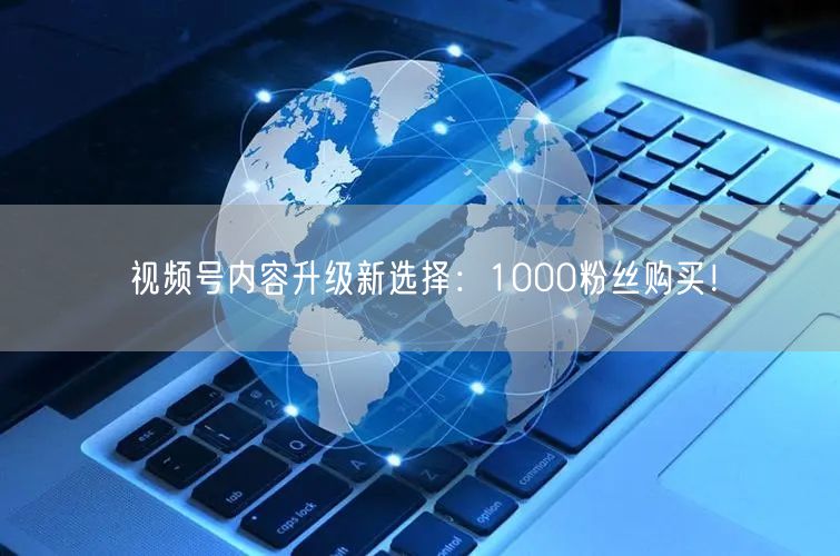 视频号内容升级新选择：1000粉丝购买！