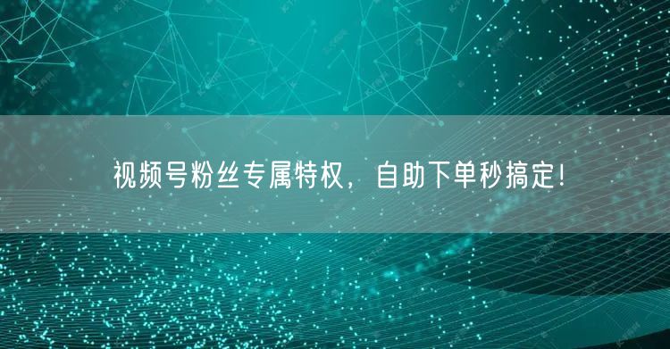 视频号粉丝专属特权，自助下单秒搞定！