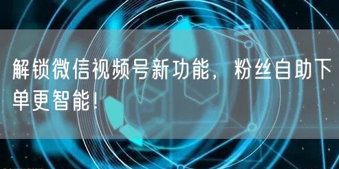 解锁微信视频号新功能，粉丝自助下单更智能！