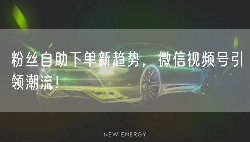 粉丝自助下单新趋势，微信视频号引领潮流！