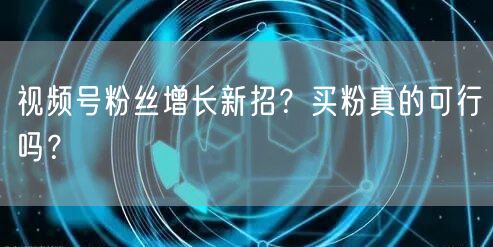 视频号粉丝增长新招？买粉真的可行吗？