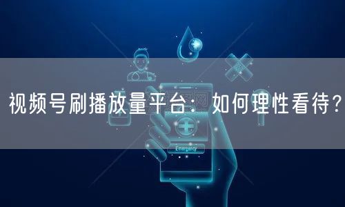 视频号刷播放量平台：如何理性看待？