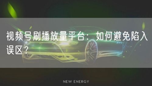 视频号刷播放量平台：如何避免陷入误区？