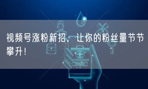 视频号涨粉新招，让你的粉丝量节节攀升！